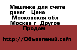 Машинка для счета денег › Цена ­ 7 500 - Московская обл., Москва г. Другое » Продам   